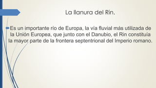 La llanura del Rin.
Es un importante río de Europa, la vía fluvial más utilizada de
la Unión Europea, que junto con el Danubio, el Rin constituía
la mayor parte de la frontera septentrional del Imperio romano.