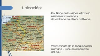 Ubicación:
Río: Nace en los Alpes, atraviesa
Alemania y Holanda y
desemboca en el Mar del Norte.
Valle: asiento de la zona industrial
alemana – Ruhr, en el noroeste
del país