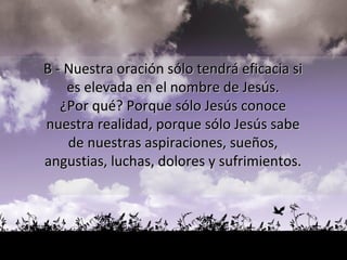 B - Nuestra oración sólo tendrá eficacia si  es elevada en el nombre de Jesús.  ¿Por qué? Porque sólo Jesús conoce  nuestra realidad, porque sólo Jesús sabe  de nuestras aspiraciones, sueños,  angustias, luchas, dolores y sufrimientos.  