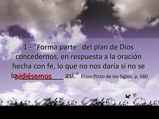 1 - “Forma parte  del plan de Dios  concedernos, en respuesta a la oración  hecha con fe, lo que no nos daría si no se  lo  __________  así.”  El conflicto de los Siglos, p. 580 pidiésemos 