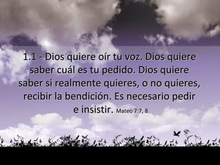 1.1 - Dios quiere oír tu voz. Dios quiere  saber cuál es tu pedido. Dios quiere  saber si realmente quieres, o no quieres,  recibir la bendición. Es necesario pedir  e insistir.  Mateo 7:7, 8 