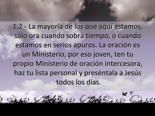 1.2 - La mayoría de los que aquí estamos,  sólo ora cuando sobra tiempo, o cuando  estamos en serios apuros. La oración es  un Ministerio, por eso joven, ten tu  propio Ministerio de oración intercesora,  haz tu lista personal y preséntala a Jesús  todos los días. 