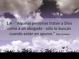 1.4 - “Algunas personas tratan a Dios  como a un abogado - sólo lo buscan  cuando están en apuros.”  Billy Graham 