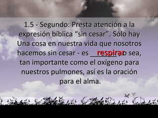 respirar 1.5 - Segundo: Presta atención a la  expresión bíblica “sin cesar”. Sólo hay  Una cosa en nuestra vida que nosotros  hacemos sin cesar - es  ______  , o sea,  tan importante como el oxígeno para  nuestros pulmones, así es la oración  para el alma. 