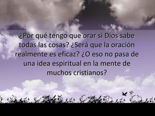 ¿Por qué tengo que orar si Dios sabe  todas las cosas? ¿Será que la oración  realmente es eficaz? ¿O eso no pasa de  una idea espiritual en la mente de  muchos cristianos?  