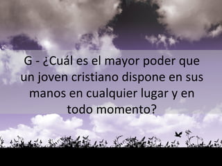 G  - ¿Cuál es el mayor poder que un joven cristiano dispone en sus manos en cualquier lugar y en todo momento? 
