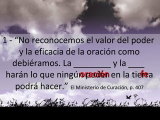 oración fe 1 - “No reconocemos el valor del poder  y la eficacia de la oración como debiéramos. La  _______  y la  ___   harán lo que ningún poder en la tierra podrá hacer.”   El Ministerio de Curación, p. 407 