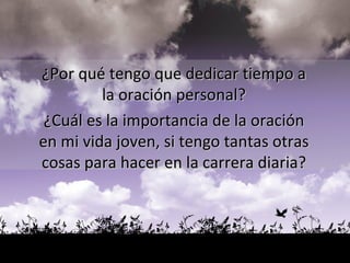 ¿Por qué tengo que dedicar tiempo a  la oración personal?  ¿Cuál es la importancia de la oración  en mi vida joven, si tengo tantas otras  cosas para hacer en la carrera diaria?  