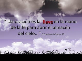 llave “ ...la oración es la  ____  en la mano  de la fe para abrir el almacén  del cielo...”   El Camino a Cristo, p. 95 