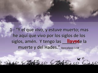 llaves 1 - “Y el que vivo, y estuve muerto; mas  he aquí que vivo por los siglos de los  siglos, amén.  Y tengo las  _____  de la  muerte y del Hades.”  Apocalipsis 1:18   