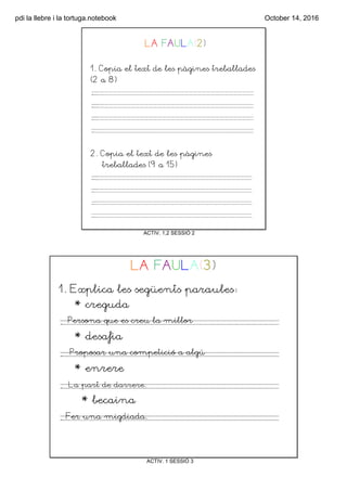 pdi la llebre i la tortuga.notebook October 14, 2016
ACTIV. 1,2 SESSIÓ 2
LA FAULA(2)
1. Copia el text de les pàgines treballades
(2 a 8)
.
.
.
.
2. Copia el text de les pàgines
treballades (9 a 15)
.
.
.
.
ACTIV. 1 SESSIÓ 3
LA FAULA(3)
1. Explica les següents paraules:
* creguda
.
* desafia
.
* enrere
.
* becaina
.
Persona que es creu la millor
Proposar una competició a algú
La part de darrere.
Fer una migdiada.
 