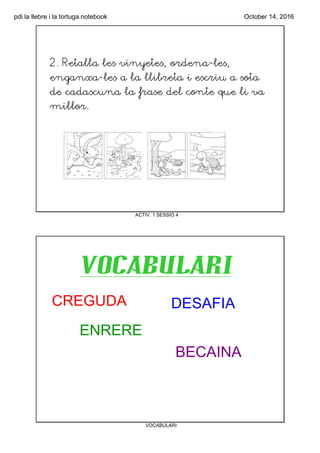 pdi la llebre i la tortuga.notebook October 14, 2016
ACTIV. 1 SESSIÓ 4
2. Retalla les vinyetes, ordena‐les,
enganxa‐les a la llibreta i escriu a sota
de cadascuna la frase del conte que li va
millor.
VOCABULARI
VOCABULARI
CREGUDA
ENRERE
DESAFIA
BECAINA
 