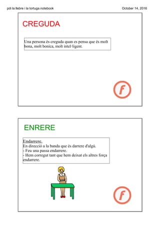 pdi la llebre i la tortuga.notebook October 14, 2016
CREGUDA
Una persona és creguda quan es pensa que és molt 
bona, molt bonica, molt intel·ligent.
ENRERE
Endarrere.
En direcció a la banda que és darrere d'algú.
­ Feu una passa endarrere.
­ Hem corregut tant que hem deixat els altres força 
endarrere.
 