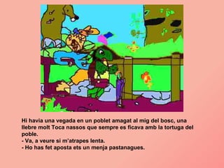 Hi havia una vegada en un poblet amagat al mig del bosc, una llebre molt Toca nassos que sempre es ficava amb la tortuga del poble. - Va, a veure si m’atrapes lenta. - Ho has fet aposta ets un menja pastanagues. 