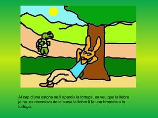 Al cap d’una estona se li apareix la tortuga, es veu que la llebre ja no  es recordava de la cursa,la llebre li fa una brometa a la tortuga. 