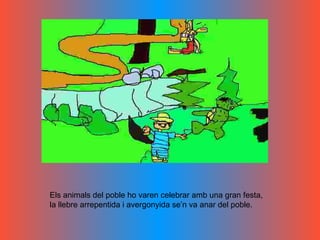 Els animals del poble ho varen celebrar amb una gran festa, la llebre arrepentida i avergonyida se’n va anar del poble.  