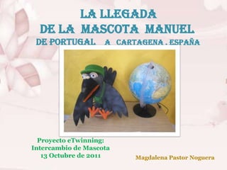 La Llegada
  de La Mascota Manuel
 de Portugal a Cartagena . España




  Proyecto eTwinning:
Intercambio de Mascota
   13 Octubre de 2011    Magdalena Pastor Noguera
 