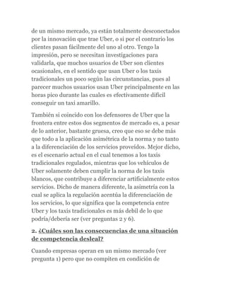 de un mismo mercado, ya están totalmente desconectados
por la innovación que trae Uber, o si por el contrario los
clientes pasan fácilmente del uno al otro. Tengo la
impresión, pero se necesitan investigaciones para
validarla, que muchos usuarios de Uber son clientes
ocasionales, en el sentido que usan Uber o los taxis
tradicionales un poco según las circunstancias, pues al
parecer muchos usuarios usan Uber principalmente en las
horas pico durante las cuales es efectivamente difícil
conseguir un taxi amarillo.
También si coincido con los defensores de Uber que la
frontera entre estos dos segmentos de mercado es, a pesar
de lo anterior, bastante gruesa, creo que eso se debe más
que todo a la aplicación asimétrica de la norma y no tanto
a la diferenciación de los servicios proveídos. Mejor dicho,
es el escenario actual en el cual tenemos a los taxis
tradicionales regulados, mientras que los vehículos de
Uber solamente deben cumplir la norma de los taxis
blancos, que contribuye a diferenciar artificialmente estos
servicios. Dicho de manera diferente, la asimetría con la
cual se aplica la regulación acentúa la diferenciación de
los servicios, lo que significa que la competencia entre
Uber y los taxis tradicionales es más debil de lo que
podría/debería ser (ver preguntas 2 y 6).
2. ¿Cuáles son las consecuencias de una situación
de competencia desleal?
Cuando empresas operan en un mismo mercado (ver
pregunta 1) pero que no compiten en condición de
 