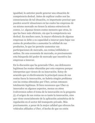 igualdad, lo anterior puede generar una situación de
competencia desleal. Antes de explicar cuáles son las
consecuencias de tal situación, es importante precisar que
pueden ocurrir situaciones en las cuales las empresas de
un mismo mercado no tienen la misma estructura de
costos, i.e. algunas tienen costos menores que otras, lo
que las hace más eficiente, sin que la competencia sea
desleal. En muchos casos, la mayor eficiencia de algunas
empresas se debe a su capacidad a innovar para bajar sus
costos de producción o aumentar la calidad de sus
productos, lo que les permite aumentar sus
participaciones de mercado, sus rentas/utilidades o
ambos. En una economía de mercado, es precisamente
esta búsqueda del poder de mercado que incentiva las
empresas a innovar.
En la discusión que ha generado Uber, sus defensores
legitiman las rentas obtenidas por esta empresa porque
interpretan que vienen de su innovación. Estoy de
acuerdo que si efectivamente la principal causa de sus
rentas fuera la innovación, no habría ningún problema
con las rentas obtenidas por Uber, serían entonces
totalmente legítimas. Si bien reconozco que Uber es
innovador en algunos aspectos, menos en otros
(volveremos sobre el tema de la innovación en la pregunta
5), el origen de sus rentas no es tanto la innovación, sino
que viene esencialmente de la aplicación asimétrica de la
regulación en el sector del transporte privado. Más
precisamente, a pesar de la mejor calidad que ofrecen los
vehículos afiliados a Uber, el hecho de que no estén
 