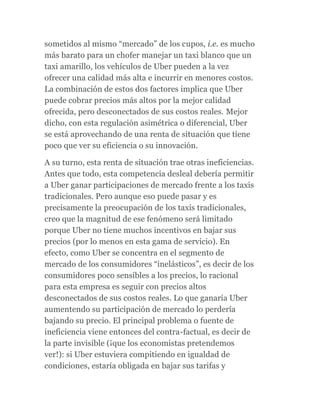 sometidos al mismo “mercado” de los cupos, i.e. es mucho
más barato para un chofer manejar un taxi blanco que un
taxi amarillo, los vehículos de Uber pueden a la vez
ofrecer una calidad más alta e incurrir en menores costos.
La combinación de estos dos factores implica que Uber
puede cobrar precios más altos por la mejor calidad
ofrecida, pero desconectados de sus costos reales. Mejor
dicho, con esta regulación asimétrica o diferencial, Uber
se está aprovechando de una renta de situación que tiene
poco que ver su eficiencia o su innovación.
A su turno, esta renta de situación trae otras ineficiencias.
Antes que todo, esta competencia desleal debería permitir
a Uber ganar participaciones de mercado frente a los taxis
tradicionales. Pero aunque eso puede pasar y es
precisamente la preocupación de los taxis tradicionales,
creo que la magnitud de ese fenómeno será limitado
porque Uber no tiene muchos incentivos en bajar sus
precios (por lo menos en esta gama de servicio). En
efecto, como Uber se concentra en el segmento de
mercado de los consumidores “inelásticos”, es decir de los
consumidores poco sensibles a los precios, lo racional
para esta empresa es seguir con precios altos
desconectados de sus costos reales. Lo que ganaría Uber
aumentendo su participación de mercado lo perdería
bajando su precio. El principal problema o fuente de
ineficiencia viene entonces del contra-factual, es decir de
la parte invisible (¡que los economistas pretendemos
ver!): si Uber estuviera compitiendo en igualdad de
condiciones, estaría obligada en bajar sus tarifas y
 