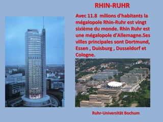 RHIN-RUHRAvec 11.8  milions d'habitants la mégalopole Rhin-Ruhr est vingt sixième du monde. Rhin Ruhr est une mégalopole d'Allemagne.Ses villes principales sont Dortmund, Essen , Duisburg , Dusseldorf et Cologne.Ruhr-Universität Bochum 