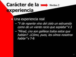 Carácter de la
experiencia
• Una experiencia real
– “Y de repente vino del cielo un estruendo
como de un viento recio que soplaba” V.2
– “Mirad, ¿no son galileos todos estos que
hablan? ¿Cómo, pues, les oímos nosotros
hablar” v 7-8
11
Hechos 2
 