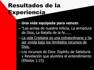 Resultados de la
Experiencia
– Una vida equipada para vencer.
– "Las armas de nuestra milicia, La armadura
de Dios, La Batalla de la fe......
– La vida Cristiana es una extraordinaria y ha
ser vivida bajo los ilimitados recursos de
Dios.
– Los recursos de Dios: Espíritu de Sabiduría
y Revelación que alumbra el entendimiento
(Efesios 1:15)
16
 