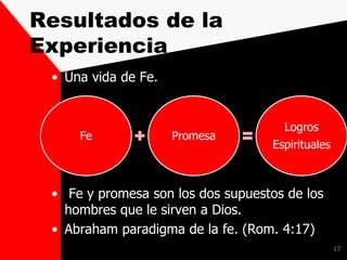 Resultados de la
Experiencia
• Una vida de Fe.
• Fe y promesa son los dos supuestos de los
hombres que le sirven a Dios.
• Abraham paradigma de la fe. (Rom. 4:17)
17
Fe Promesa
Logros
Espirituales
 