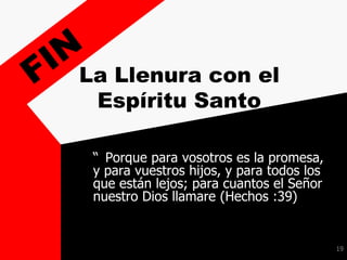19
La Llenura con el
Espíritu Santo
“ Porque para vosotros es la promesa,
y para vuestros hijos, y para todos los
que están lejos; para cuantos el Señor
nuestro Dios llamare (Hechos :39)
 