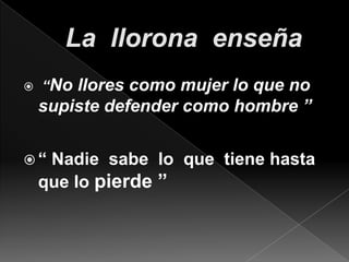 La  llorona  enseña “No llores como mujer lo que no supiste defender como hombre ”“ Nadie  sabe  lo  que  tiene hasta que lo pierde ”