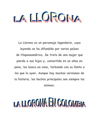 La Llorona es un personaje legendario, cuya leyenda se ha difundido por varios países de Hispanoamérica. Se trata de una mujer que pierde a sus hijos y, convertida en un alma en pena, los busca en vano, turbando con su llanto a los que la oyen. Aunque hay muchas versiones de la historia, los hechos principales son siempre los mismos.<br />Colombia<br />Junto a la Patasola y la Tunda, La llorona también es una leyenda muy conocida en Colombia. Según la versión de la leyenda en la tradición colombiana, la Llorona es un espectro errante que recorre los valles y montañas, cerca de los ríos y lagunas, vestida con una bata variopinta que la cubre hasta los talones. Tiene el cabello largo y rizado, de color plateado, negro y dorado, y en él se posan grillos, luciérnagas, cocuyos y mariposas. Su rostro es una calavera aterradora, y en las cuencas de sus ojos giran dos bolas incandescentes. De su nariz cuelga un cordón umbilical y con sus enormes dientes muerde el tallo de una rosa roja. Las mangas de la batola le llegan hasta sus muñecas y con sus manos grandes, huesudas y ensangrentadas, arrulla a un feto muerto.<br />Al gemir, la Llorona derrama lágrimas de sangre sobre la mortaja azul de la criatura, que conserva una expresión angelical y con sus ojos parece acusar a la madre que le quitó la vida. Sobre la cabeza de la llorona está parado un cuervo, pájaro asociado a los muertos, la desgracia y el infortunio, y de sus huesos emergen larvas, gusanos, cucarachas y ratas.<br />
