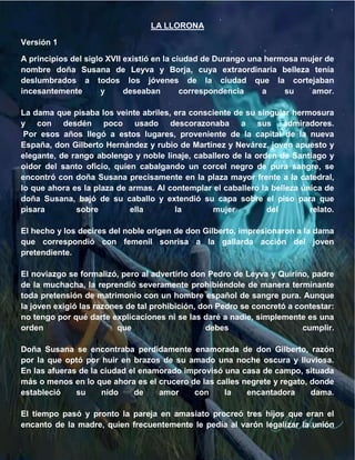 LA LLORONA

Versión 1

A principios del siglo XVII existió en la ciudad de Durango una hermosa mujer de
nombre doña Susana de Leyva y Borja, cuya extraordinaria belleza tenía
deslumbrados a todos los jóvenes de la ciudad que la cortejaban
incesantemente       y      deseaban        correspondencia    a    su    amor.

La dama que pisaba los veinte abriles, era consciente de su singular hermosura
y con desdén poco usado descorazonaba a sus admiradores.
 Por esos años llegó a estos lugares, proveniente de la capital de la nueva
España, don Gilberto Hernández y rubio de Martínez y Nevárez, joven apuesto y
elegante, de rango abolengo y noble linaje, caballero de la orden de Santiago y
oidor del santo oficio, quien cabalgando un corcel negro de pura sangre, se
encontró con doña Susana precisamente en la plaza mayor frente a la catedral,
lo que ahora es la plaza de armas. Al contemplar el caballero la belleza única de
doña Susana, bajó de su caballo y extendió su capa sobre el piso para que
pisara        sobre         ella        la       mujer          del        relato.

El hecho y los decires del noble origen de don Gilberto, impresionaron a la dama
que correspondió con femenil sonrisa a la gallarda acción del joven
pretendiente.

El noviazgo se formalizó, pero al advertirlo don Pedro de Leyva y Quirino, padre
de la muchacha, la reprendió severamente prohibiéndole de manera terminante
toda pretensión de matrimonio con un hombre español de sangre pura. Aunque
la joven exigió las razones de tal prohibición, don Pedro se concretó a contestar:
no tengo por qué darte explicaciones ni se las daré a nadie, simplemente es una
orden                     que                     debes                   cumplir.

Doña Susana se encontraba perdidamente enamorada de don Gilberto, razón
por la que optó por huir en brazos de su amado una noche oscura y lluviosa.
En las afueras de la ciudad el enamorado improvisó una casa de campo, situada
más o menos en lo que ahora es el crucero de las calles negrete y regato, donde
estableció    su     nido    de    amor    con     la    encantadora      dama.

El tiempo pasó y pronto la pareja en amasiato procreó tres hijos que eran el
encanto de la madre, quien frecuentemente le pedía al varón legalizar la unión
 