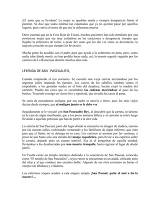 ¡El susto que se llevaban! La mujer se quedaba muda y siempre desaparecía frente al
panteón. Se dice que todos estaban tan espantados que ya no querían pasar por aquellos
lugares, pues corría el rumor de que era la enfermera muerta.
Otros cuentan que en la Cruz Roja de Tecate, muchos pacientes han sido atendidos por una
misteriosa mujer que era muy cuidadosa en las curaciones y desaparecía siempre que
llegaba la enfermera de turno; a pesar del susto que les dio ver cómo se desvanecía, la
mayoría coincide en que siempre los favoreció.
Mucha gente ha acudido con el padre para que ayude a la enfermera en pena, pero, como
nadie sabe dónde murió, no han podido hacer nada; así, la muerta seguirá vagando por los
caminos de La Rumorosa durante muchos años más.
LEYENDA DE SAN PASCUALITO,
Cuando rompiendo el eco nocturno. Se escuchó una vieja carreta acercándose por las
angostas calles raspando las paredes. Los cascos de los caballos sonaban contra el
empedrado, y las gastadas ruedas en el bote del desplace, hacían crujir la madera del
carretón. Pasaba tan cerca que se escuchaban las cadenas moviéndose al paso de las
bestias. Trayendo consigo un viento frio y sepulcral, que invadía las casas al pasar.
Se creía de procedencia maligna, por eso nadie se atrevía a mirar, pues los más viejos
decían desde siempre, que al maligno jamás se le debe ver.
Seguidamente se le vinculó con San Pascualito Rey, al descubrir que la carreta, se detiene
en la casa de algún moribundo, que a los pocos minutos fallece y el carretón se retira luego
llevando a aquellas personas que han de partir a la otra vida.
La carreta de San Pascual, parte del lugar donde se encuentra su imagen de madera, camina
por las oscuras calles, rechinando; torturando a los familiares de algún enfermo, que oran
para que el Santo, no se detenga en su casa. Los curiosos se asoman por las ventanas, a
pesar de que basta solo una mirada del monje esquelético, para llevar a los espíritus sobre
la carreta, dejando atrás un cuerpo inmóvil. Ese es el peregrinar de aquella entidad,
llevándose a los desahuciados por una muerte tranquila, hasta regresar al lugar de donde
partió.
En Tuxtla existe un templo ortodoxo dedicado a la veneración de San Pascual, conocido
como “El templo de San Pascualito”, cuyos restos se encuentran en un ataúd, colocado atrás
del altar y al que conduce una escalera doble. Algunos de sus ritos consisten en barrer el
cuerpo con albahaca y veladoras.
Los enfermos zoques acuden a esta mágica terapia ¡San Pacual, quita el mal o da la
muerte!…
 
