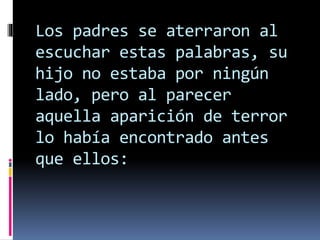 Los padres se aterraron al
escuchar estas palabras, su
hijo no estaba por ningún
lado, pero al parecer
aquella aparición de terror
lo había encontrado antes
que ellos:
 