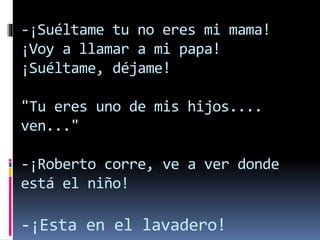 -¡Suéltame tu no eres mi mama!
¡Voy a llamar a mi papa!
¡Suéltame, déjame!
"Tu eres uno de mis hijos....
ven..."
-¡Roberto corre, ve a ver donde
está el niño!
-¡Esta en el lavadero!
 
