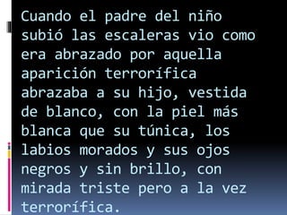 Cuando el padre del niño
subió las escaleras vio como
era abrazado por aquella
aparición terrorífica
abrazaba a su hijo, vestida
de blanco, con la piel más
blanca que su túnica, los
labios morados y sus ojos
negros y sin brillo, con
mirada triste pero a la vez
terrorífica.
 