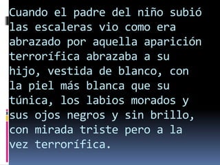 Cuando el padre del niño subió
las escaleras vio como era
abrazado por aquella aparición
terrorífica abrazaba a su
hijo, vestida de blanco, con
la piel más blanca que su
túnica, los labios morados y
sus ojos negros y sin brillo,
con mirada triste pero a la
vez terrorífica.
 