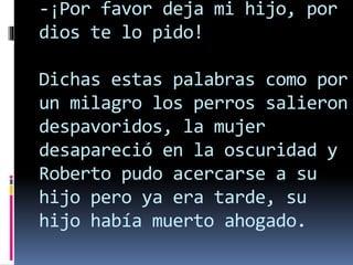 -¡Por favor deja mi hijo, por
dios te lo pido!
Dichas estas palabras como por
un milagro los perros salieron
despavoridos, la mujer
desapareció en la oscuridad y
Roberto pudo acercarse a su
hijo pero ya era tarde, su
hijo había muerto ahogado.
 