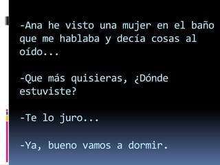 -Ana he visto una mujer en el baño
que me hablaba y decía cosas al
oído...
-Que más quisieras, ¿Dónde
estuviste?
-Te lo juro...
-Ya, bueno vamos a dormir.
 