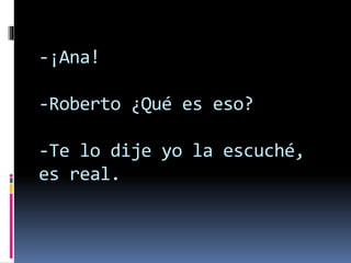 -¡Ana!
-Roberto ¿Qué es eso?
-Te lo dije yo la escuché,
es real.
 