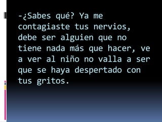 -¿Sabes qué? Ya me
contagiaste tus nervios,
debe ser alguien que no
tiene nada más que hacer, ve
a ver al niño no valla a ser
que se haya despertado con
tus gritos.
 