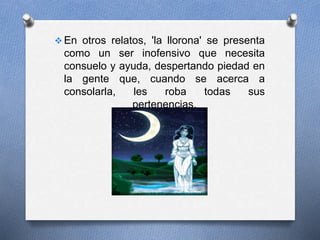  En otros relatos, 'la llorona' se presenta
como un ser inofensivo que necesita
consuelo y ayuda, despertando piedad en
la gente que, cuando se acerca a
consolarla, les roba todas sus
pertenencias.