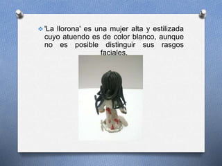  'La llorona' es una mujer alta y estilizada
cuyo atuendo es de color blanco, aunque
no es posible distinguir sus rasgos
faciales.