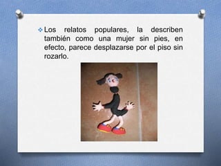  Los relatos populares, la describen
también como una mujer sin pies, en
efecto, parece desplazarse por el piso sin
rozarlo.