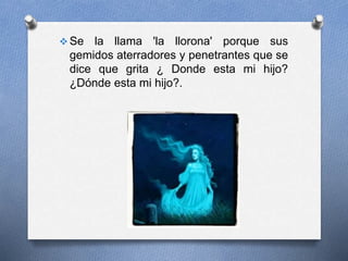  Se la llama 'la llorona' porque sus
gemidos aterradores y penetrantes que se
dice que grita ¿ Donde esta mi hijo?
¿Dónde esta mi hijo?.