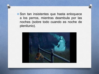  Son tan insistentes que hasta enloquece
a los perros, mientras deambula por las
noches (sobre todo cuando es noche de
plenilunio).