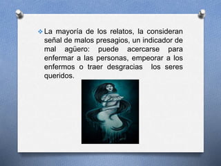  La mayoría de los relatos, la consideran
señal de malos presagios, un indicador de
mal agüero: puede acercarse para
enfermar a las personas, empeorar a los
enfermos o traer desgracias los seres
queridos.