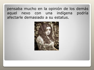 pensaba mucho en la opinión de los demás
aquel nexo con una indígena podría
afectarle demasiado a su estatus.
 