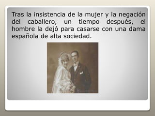 Tras la insistencia de la mujer y la negación
del caballero, un tiempo después, el
hombre la dejó para casarse con una dama
española de alta sociedad.
 