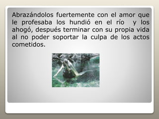 Abrazándolos fuertemente con el amor que
le profesaba los hundió en el río y los
ahogó, después terminar con su propia vida
al no poder soportar la culpa de los actos
cometidos.
 